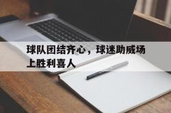 开运体育登录-包含球队团结齐心，球迷助威场上胜利喜人的词条